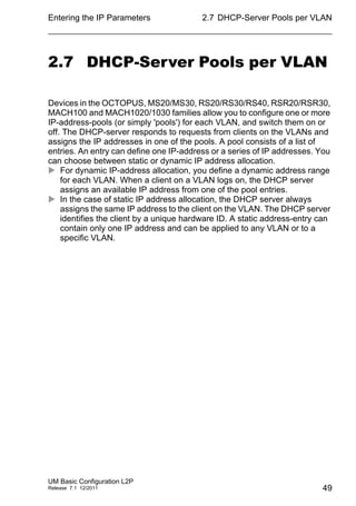 Entering the IP Parameters
UM Basic Configuration L2P
Release 7.1 12/2011
2.7 DHCP-Server Pools per VLAN
49
2.7 DHCP-Server Pools per VLAN
Devices in the OCTOPUS, MS20/MS30, RS20/RS30/RS40, RSR20/RSR30,
MACH100 and MACH1020/1030 families allow you to configure one or more
IP-address-pools (or simply 'pools') for each VLAN, and switch them on or
off. The DHCP-server responds to requests from clients on the VLANs and
assigns the IP addresses in one of the pools. A pool consists of a list of
entries. An entry can define one IP-address or a series of IP addresses. You
can choose between static or dynamic IP address allocation.
 For dynamic IP-address allocation, you define a dynamic address range
for each VLAN. When a client on a VLAN logs on, the DHCP server
assigns an available IP address from one of the pool entries.
 In the case of static IP address allocation, the DHCP server always
assigns the same IP address to the client on the VLAN. The DHCP server
identifies the client by a unique hardware ID. A static address-entry can
contain only one IP address and can be applied to any VLAN or to a
specific VLAN.
 