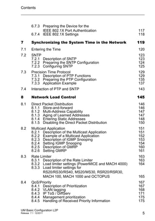 Contents
UM Basic Configuration L2P
Release 7.1 12/2011 5
6.7.3 Preparing the Device for the
IEEE 802.1X Port Authentication 117
6.7.4 IEEE 802.1X Settings 118
7 Synchronizing the System Time in the Network 119
7.1 Entering the Time 120
7.2 SNTP 123
7.2.1 Description of SNTP 123
7.2.2 Preparing the SNTP Configuration 124
7.2.3 Configuring SNTP 125
7.3 Precision Time Protocol 129
7.3.1 Description of PTP Functions 129
7.3.2 Preparing the PTP Configuration 135
7.3.3 Application Example 137
7.4 Interaction of PTP and SNTP 143
8 Network Load Control 145
8.1 Direct Packet Distribution 146
8.1.1 Store-and-forward 146
8.1.2 Multi-Address Capability 147
8.1.3 Aging of Learned Addresses 147
8.1.4 Entering Static Addresses 148
8.1.5 Disabling the Direct Packet Distribution 150
8.2 Multicast Application 151
8.2.1 Description of the Multicast Application 151
8.2.2 Example of a Multicast Application 152
8.2.3 Description of IGMP Snooping 153
8.2.4 Setting IGMP Snooping 154
8.2.5 Description of GMRP 160
8.2.6 Setting GMRP 161
8.3 Rate Limiter 163
8.3.1 Description of the Rate Limiter 163
8.3.2 Load limiter settings (PowerMICE and MACH 4000) 164
8.3.3 Load limiter settings for
RS20/RS30/RS40, MS20/MS30, RSR20/RSR30,
MACH 100, MACH 1000 and OCTOPUS 165
8.4 QoS/Priority 167
8.4.1 Description of Prioritization 167
8.4.2 VLAN tagging 168
8.4.3 IP ToS / DiffServ 171
8.4.4 Management prioritization 175
8.4.5 Handling of Received Priority Information 175
 
