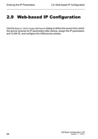 Entering the IP Parameters
54
2.9 Web-based IP Configuration
UM Basic Configuration L2P
Release 7.1 12/2011
2.9 Web-based IP Configuration
Use the Basic Settings:Network dialog to define the source from which
the device receives its IP parameters after startup, assign the IP parameters
and VLAN ID, and configure the HiDiscovery access.
 