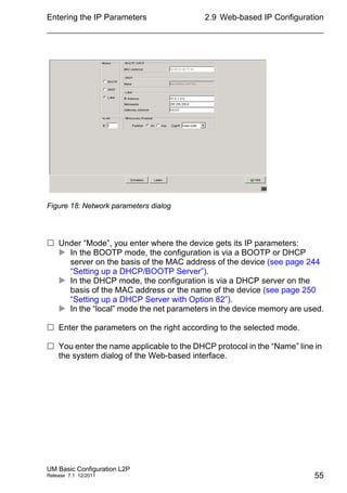 Entering the IP Parameters
UM Basic Configuration L2P
Release 7.1 12/2011
2.9 Web-based IP Configuration
55
Figure 18: Network parameters dialog
 Under “Mode”, you enter where the device gets its IP parameters:
 In the BOOTP mode, the configuration is via a BOOTP or DHCP
server on the basis of the MAC address of the device (see page 244
“Setting up a DHCP/BOOTP Server”).
 In the DHCP mode, the configuration is via a DHCP server on the
basis of the MAC address or the name of the device (see page 250
“Setting up a DHCP Server with Option 82”).
 In the “local” mode the net parameters in the device memory are used.
 Enter the parameters on the right according to the selected mode.
 You enter the name applicable to the DHCP protocol in the “Name” line in
the system dialog of the Web-based interface.
 
