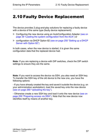 Entering the IP Parameters
UM Basic Configuration L2P
Release 7.1 12/2011
2.10 Faulty Device Replacement
57
2.10 Faulty Device Replacement
The device provides 2 plug-and-play solutions for replacing a faulty device
with a device of the same type (faulty device replacement):
 Configuring the new device using an AutoConfiguration Adapter (see on
page 39 “Loading the system configuration from the ACA”) or
 configuration via DHCP Option 82 (see on page 250 “Setting up a DHCP
Server with Option 82”)
In both cases, when the new device is started, it is given the same
configuration data that the replaced device had.
Note: If you are replacing a device with DIP switches, check the DIP switch
settings to ensure they are the same.
Note: If you want to access the device via SSH, you also need an SSH key.
To transfer the SSH key of the old device to the new one, you have the
following options:
- If you have already created the key and saved it outside the device (e.g. on
your administration workstation), load the saved key onto the new device
(see on page 260 “Uploading the key”).
- Otherwise create a new SSH key and load it onto the new device (see on
page 259 “Preparing access via SSH”). Note that the new device now
identifies itself by means of another key.
 