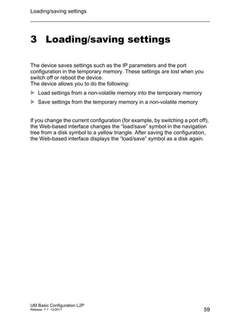Loading/saving settings
UM Basic Configuration L2P
Release 7.1 12/2011 59
3 Loading/saving settings
The device saves settings such as the IP parameters and the port
configuration in the temporary memory. These settings are lost when you
switch off or reboot the device.
The device allows you to do the following:
 Load settings from a non-volatile memory into the temporary memory
 Save settings from the temporary memory in a non-volatile memory
If you change the current configuration (for example, by switching a port off),
the Web-based interface changes the “load/save” symbol in the navigation
tree from a disk symbol to a yellow triangle. After saving the configuration,
the Web-based interface displays the “load/save” symbol as a disk again.
 