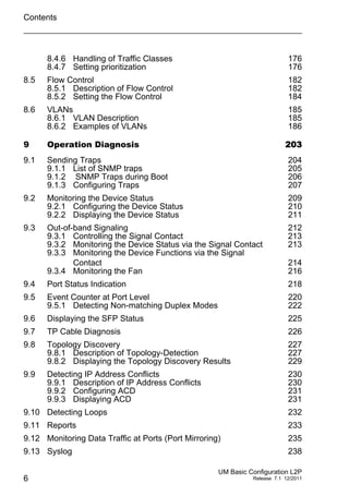 Contents
6
UM Basic Configuration L2P
Release 7.1 12/2011
8.4.6 Handling of Traffic Classes 176
8.4.7 Setting prioritization 176
8.5 Flow Control 182
8.5.1 Description of Flow Control 182
8.5.2 Setting the Flow Control 184
8.6 VLANs 185
8.6.1 VLAN Description 185
8.6.2 Examples of VLANs 186
9 Operation Diagnosis 203
9.1 Sending Traps 204
9.1.1 List of SNMP traps 205
9.1.2 SNMP Traps during Boot 206
9.1.3 Configuring Traps 207
9.2 Monitoring the Device Status 209
9.2.1 Configuring the Device Status 210
9.2.2 Displaying the Device Status 211
9.3 Out-of-band Signaling 212
9.3.1 Controlling the Signal Contact 213
9.3.2 Monitoring the Device Status via the Signal Contact 213
9.3.3 Monitoring the Device Functions via the Signal
Contact 214
9.3.4 Monitoring the Fan 216
9.4 Port Status Indication 218
9.5 Event Counter at Port Level 220
9.5.1 Detecting Non-matching Duplex Modes 222
9.6 Displaying the SFP Status 225
9.7 TP Cable Diagnosis 226
9.8 Topology Discovery 227
9.8.1 Description of Topology-Detection 227
9.8.2 Displaying the Topology Discovery Results 229
9.9 Detecting IP Address Conflicts 230
9.9.1 Description of IP Address Conflicts 230
9.9.2 Configuring ACD 231
9.9.3 Displaying ACD 231
9.10 Detecting Loops 232
9.11 Reports 233
9.12 Monitoring Data Traffic at Ports (Port Mirroring) 235
9.13 Syslog 238
 
