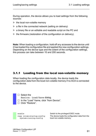 Loading/saving settings
UM Basic Configuration L2P
Release 7.1 12/2011
3.1 Loading settings
61
During operation, the device allows you to load settings from the following
sources:
 the local non-volatile memory
 a file in the connected network (setting on delivery)
 a binary file or an editable and readable script on the PC and
 the firmware (restoration of the configuration on delivery).
Note: When loading a configuration, hold off any accesses to the device until
it has loaded the configuration file and applied the new configuration settings.
Depending on the device type and the extent of the configuration settings,
this process can take between 10 and 200 seconds.
3.1.1 Loading from the local non-volatile memory
When loading the configuration data locally, the device loads the
configuration data from the local non-volatile memory if no ACA is connected
to the device.
 Select the
Basics: Load/Save dialog.
 In the “Load” frame, click “from Device”.
 Click “Restore”.
enable Switch to the privileged EXEC mode.
copy nvram:startup-config
system:running-config
The device loads the configuration data from the
local non-volatile memory.
 