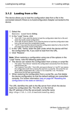 Loading/saving settings
62
3.1 Loading settings
UM Basic Configuration L2P
Release 7.1 12/2011
3.1.2 Loading from a file
The device allows you to load the configuration data from a file in the
connected network if there is no AutoConfiguration Adapter connected to the
device.
 Select the
Basics: Load/Save dialog.
 In the “Load” frame, click
 “from URL” if you want the device to load the configuration data from a file and
retain the locally saved configuration.
 “from URL & save to Switch” if you want the device to load the configuration data
from a file and save this configuration locally.
 “via PC” if you want the device to load the configuration data from a file on the PC
and retain the locally saved configuration.
 In the “URL” frame, enter the path under which the device will find
the configuration file, if you want to load from the URL.
 Click “Restore”.
Note: When restoring a configuration using one of the options in the
“Load” frame, note the following particulars:
 The device can restore the configuration from a binary or script file:
– The option “from Device” restores the configuration exclusively from the device-
internal binary file.
– The 3 options “from URL”, “from URL and save to Device” or “via PC” can restore
the configuration both from a binary file and from a script file. The script file can
be an offline configuration file (*.ocf) or a CLI script file (*.cli). The device
determines the file type automatically.
 When restoring the configuration from a script file, you first delete
the device configuration so that the default settings are overwritten
correctly. For further information (see on page 64 “Resetting the
configuration to the state on delivery”)
The URL identifies the path to the tftp server from which the device
loads the configuration file. The URL is in the format
tftp://IP address of the tftp server/path name/file name
(e.g. tftp://10.1.112.5/switch/config.dat).
 