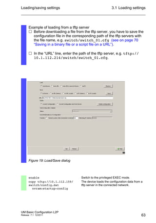Loading/saving settings
UM Basic Configuration L2P
Release 7.1 12/2011
3.1 Loading settings
63
Example of loading from a tftp server
 Before downloading a file from the tftp server, you have to save the
configuration file in the corresponding path of the tftp servers with
the file name, e.g. switch/switch_01.cfg (see on page 70
“Saving in a binary file or a script file on a URL”).
 In the “URL” line, enter the path of the tftp server, e.g. tftp://
10.1.112.214/switch/switch_01.cfg.
Figure 19: Load/Save dialog
enable Switch to the privileged EXEC mode.
copy tftp://10.1.112.159/
switch/config.dat
nvram:startup-config
The device loads the configuration data from a
tftp server in the connected network.
 