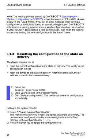 Loading/saving settings
64
3.1 Loading settings
UM Basic Configuration L2P
Release 7.1 12/2011
Note: The loading process started by DHCP/BOOTP (see on page 41
“System configuration via BOOTP”) shows the selection of “from URL & save
locally” in the “Load” frame. If you get an error message when saving a
configuration, this could be due to an active loading process. DHCP/BOOTP
only finishes a loading process when a valid configuration has been loaded.
If DHCP/BOOTP does not find a valid configuration, then finish the loading
process by loading the local configuration in the “Load” frame.
3.1.3 Resetting the configuration to the state on
delivery
The device enables you to
 reset the current configuration to the state on delivery. The locally saved
configuration is kept.
 reset the device to the state on delivery. After the next restart, the IP
address is also in the state on delivery.
Setting in the system monitor
 Select 5 “Erase main configuration file”
This menu item allows you to reset the device to its state on delivery. The
device saves configurations other than the original one in its Flash
memory in the configuration file *.cfg.
 Press the Enter key to delete the configuration file.
 Select the
Basics: Load/Save dialog.
 Make your selection in the "Delete" frame.
 Click "Delete configuration". The device will delete its configuration
immediately.
 
