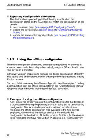 Loading/saving settings
66
3.1 Loading settings
UM Basic Configuration L2P
Release 7.1 12/2011
 Reporting configuration differences
The device allows you to trigger the following events when the
configuration stored on the ACA does not match the configuration on the
device:
 send an alarm (trap) (see on page 207 “Configuring Traps”),
 update the device status (see on page 210 “Configuring the Device
Status”),
 update the status of the signal contacts (see on page 213 “Controlling
the Signal Contact”).
3.1.5 Using the offline configurator
The offline configurator allows you to create configurations for devices in
advance. You create the configuration virtually on your PC and load it onto
your device in a 2nd step.
In this way you can prepare and manage the device configuration efficiently,
thus saving time and effort both when creating the configuration and loading
it to the devices.
For more details on using the offline configurator, see the chapter “Loading
a configuration from the offline configurator” in the “GUI Reference Manual”
(Graphical User Interface / Web-based Interface) document.
 Example of using the offline configurator
An IT employee already creates the configuration files for the devices of
a production cell during the planning phase. In doing so, he uses existing
configuration files for a similar production cell and modifies these.
He makes the offline configuration files available to the field service
employee, who mounts the devices on site and then loads the
configuration to the devices. All that is required for this is for the devices
to be reachable and have received an IP address, e.g. via HiDiscovery.
 