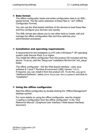 Loading/saving settings
UM Basic Configuration L2P
Release 7.1 12/2011
3.1 Loading settings
67
 Data format
The offline configurator reads and writes configuration data in an XML-
based format. The file name extension of these files is “.ocf” (Offline
Configurator Format).
You can use the Web-based interface of the devices to load these files
and thus configure your devices very quickly.
The XML format also allows you to use other tools to create, edit and
manage the offline configuration files and thus optimize your
administration processes.
 Installation and operating requirements
A requirement for the installation is a PC with a Windows™ XP operating
system (with Service Pack 3) or higher.
You install the offline configurator from the product CD included with the
device. To do so, start the “Setup.exe” installation file from the “ocf_setup”
folder.
The offline configurator - like the Web-based interface - uses Java
software 6 (“Java™ Runtime Environment (JRE) Version 1.6.x”).
If required, you can install it from the product CD. To do this, you go to
“Additional Software”, select Java Runtime Environment and click on
“Installation”.
 Using the offline configurator
Start the offline configurator by double-clicking the “Offline Management”
desktop symbol.
For more details on using the offline configurator, see the chapter
“Loading a configuration from the offline configurator” in the “GUI
Reference Manual” (Graphical User Interface / Web-based Interface)
document.
 