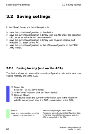 Loading/saving settings
68
3.2 Saving settings
UM Basic Configuration L2P
Release 7.1 12/2011
3.2 Saving settings
In the “Save” frame, you have the option to
 save the current configuration on the device,
 save the current configuration in binary form in a file under the specified
URL, or as an editable and readable script,
 save the current configuration in binary form or as an editable and
readable CLI script on the PC,
 save the current configuration for the offline configurator on the PC in
XML format.
3.2.1 Saving locally (and on the ACA)
The device allows you to save the current configuration data in the local non-
volatile memory and in the ACA.
 Select the
Basics: Load/Save dialog.
 In the "Load" options, click on "From device".
 Click on "Save".
The device saves the current configuration data in the local non-
volatile memory and also, if a ACA is connected, in the ACA.
enable Switch to the privileged EXEC mode.
copy system:running-config
nvram:startup-config
The device saves the current configuration data
in the local non-volatile memory and also, if a
ACA is connected, in the ACA
 
