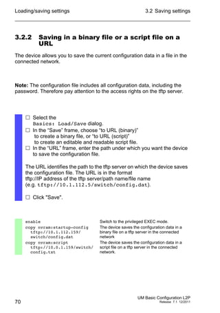 Loading/saving settings
70
3.2 Saving settings
UM Basic Configuration L2P
Release 7.1 12/2011
3.2.2 Saving in a binary file or a script file on a
URL
The device allows you to save the current configuration data in a file in the
connected network.
Note: The configuration file includes all configuration data, including the
password. Therefore pay attention to the access rights on the tftp server.
 Select the
Basics: Load/Save dialog.
 In the “Save” frame, choose “to URL (binary)”
to create a binary file, or “to URL (script)”
to create an editable and readable script file.
 In the “URL” frame, enter the path under which you want the device
to save the configuration file.
The URL identifies the path to the tftp server on which the device saves
the configuration file. The URL is in the format
tftp://IP address of the tftp server/path name/file name
(e.g. tftp://10.1.112.5/switch/config.dat).
 Click "Save".
enable Switch to the privileged EXEC mode.
copy nvram:startup-config
tftp://10.1.112.159/
switch/config.dat
The device saves the configuration data in a
binary file on a tftp server in the connected
network
copy nvram:script
tftp://10.0.1.159/switch/
config.txt
The device saves the configuration data in a
script file on a tftp server in the connected
network.
 