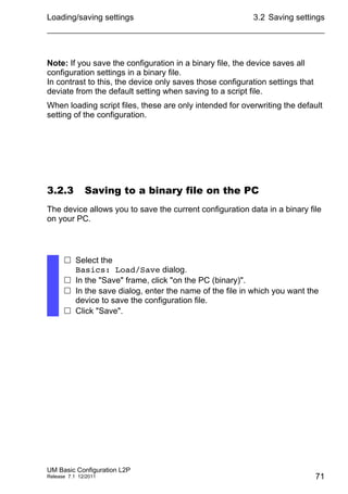 Loading/saving settings
UM Basic Configuration L2P
Release 7.1 12/2011
3.2 Saving settings
71
Note: If you save the configuration in a binary file, the device saves all
configuration settings in a binary file.
In contrast to this, the device only saves those configuration settings that
deviate from the default setting when saving to a script file.
When loading script files, these are only intended for overwriting the default
setting of the configuration.
3.2.3 Saving to a binary file on the PC
The device allows you to save the current configuration data in a binary file
on your PC.
 Select the
Basics: Load/Save dialog.
 In the "Save" frame, click "on the PC (binary)".
 In the save dialog, enter the name of the file in which you want the
device to save the configuration file.
 Click "Save".
 