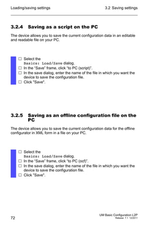Loading/saving settings
72
3.2 Saving settings
UM Basic Configuration L2P
Release 7.1 12/2011
3.2.4 Saving as a script on the PC
The device allows you to save the current configuration data in an editable
and readable file on your PC.
3.2.5 Saving as an offline configuration file on the
PC
The device allows you to save the current configuration data for the offline
configurator in XML form in a file on your PC.
 Select the
Basics: Load/Save dialog.
 In the “Save” frame, click “to PC (script)”.
 In the save dialog, enter the name of the file in which you want the
device to save the configuration file.
 Click "Save".
 Select the
Basics: Load/Save dialog.
 In the “Save” frame, click “to PC (ocf)”.
 In the save dialog, enter the name of the file in which you want the
device to save the configuration file.
 Click "Save".
 