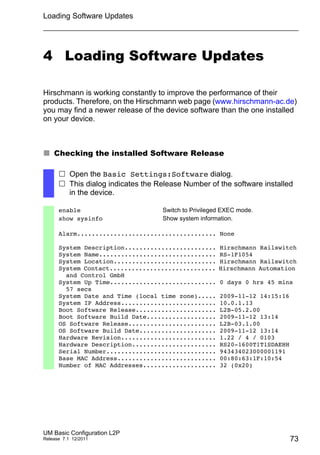 Loading Software Updates
UM Basic Configuration L2P
Release 7.1 12/2011 73
4 Loading Software Updates
Hirschmann is working constantly to improve the performance of their
products. Therefore, on the Hirschmann web page (www.hirschmann-ac.de)
you may find a newer release of the device software than the one installed
on your device.
 Checking the installed Software Release
 Open the Basic Settings:Software dialog.
 This dialog indicates the Release Number of the software installed
in the device.
enable Switch to Privileged EXEC mode.
show sysinfo Show system information.
Alarm...................................... None
System Description......................... Hirschmann Railswitch
System Name................................ RS-1F1054
System Location............................ Hirschmann Railswitch
System Contact............................. Hirschmann Automation
and Control GmbH
System Up Time............................. 0 days 0 hrs 45 mins
57 secs
System Date and Time (local time zone)..... 2009-11-12 14:15:16
System IP Address.......................... 10.0.1.13
Boot Software Release...................... L2B-05.2.00
Boot Software Build Date................... 2009-11-12 13:14
OS Software Release........................ L2B-03.1.00
OS Software Build Date..................... 2009-11-12 13:14
Hardware Revision.......................... 1.22 / 4 / 0103
Hardware Description....................... RS20-1600T1T1SDAEHH
Serial Number.............................. 943434023000001191
Base MAC Address........................... 00:80:63:1F:10:54
Number of MAC Addresses.................... 32 (0x20)
 