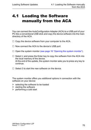 Loading Software Updates
UM Basic Configuration L2P
Release 7.1 12/2011
4.1 Loading the Software manually
from the ACA
75
4.1 Loading the Software
manually from the ACA
You can connect the AutoConfiguration Adapter (ACA) to a USB port of your
PC like a conventional USB stick and copy the device software into the main
directory of the ACA.
 Copy the device software from your computer to the ACA.
 Now connect the ACA to the device‘s USB port.
 Open the system monitor (see page 16 “Opening the system monitor”).
 Select 2 and press the Enter key to copy the software from the ACA into
the local memory of the device.
At the end of the update, the system monitor asks you to press any key to
continue.
 Select 3 to start the new software on the device.
The system monitor offers you additional options in connection with the
software on your device:
 selecting the software to be loaded
 starting the software
 performing a cold start
 