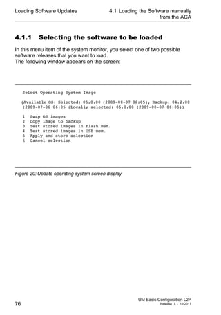 Loading Software Updates
76
4.1 Loading the Software manually
from the ACA
UM Basic Configuration L2P
Release 7.1 12/2011
4.1.1 Selecting the software to be loaded
In this menu item of the system monitor, you select one of two possible
software releases that you want to load.
The following window appears on the screen:
Figure 20: Update operating system screen display
Select Operating System Image
(Available OS: Selected: 05.0.00 (2009-08-07 06:05), Backup: 04.2.00
(2009-07-06 06:05 (Locally selected: 05.0.00 (2009-08-07 06:05))
1 Swap OS images
2 Copy image to backup
3 Test stored images in Flash mem.
4 Test stored images in USB mem.
5 Apply and store selection
6 Cancel selection
 