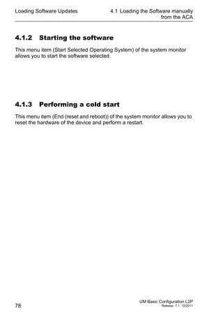 Loading Software Updates
78
4.1 Loading the Software manually
from the ACA
UM Basic Configuration L2P
Release 7.1 12/2011
4.1.2 Starting the software
This menu item (Start Selected Operating System) of the system monitor
allows you to start the software selected.
4.1.3 Performing a cold start
This menu item (End (reset and reboot)) of the system monitor allows you to
reset the hardware of the device and perform a restart.
 