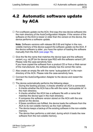 Loading Software Updates
UM Basic Configuration L2P
Release 7.1 12/2011
4.2 Automatic software update by
ACA
79
4.2 Automatic software update
by ACA
 For a software update via the ACA, first copy the new device software into
the main directory of the AutoConfiguration Adapter. If the version of the
software on the ACA is newer or older than the version on the device, the
device performs a software update.
Note: Software versions with release 06.0.00 and higher in the non-
volatile memory of the device support the software update via the ACA. If
the device software is older, you have the option of loading the software
manually from the ACA (see page 75).
 Give the file the name that matches the device type and the software
variant, e.g. rsL2P.bin for device type RS2 with the software variant L2P.
Please note the case-sensitivity here.
If you have copied the software from a product CD or from a Web server
of the manufacturer, the software already has the correct file name.
 Also create an empty file with the name “autoupdate.txt” in the main
directory of the ACA. Please note the case-sensitivity here.
 Connect the AutoConfiguration Adapter to the device and restart the
device.
 The device automatically performs the following steps:
– During the booting process, it checks whether an ACA is connected.
– It checks whether the ACA has a file with the name “autoupdate.txt” in
the main directory.
– It checks whether the ACA has a software file with a name that
matches the device type in the main directory.
– If compares the software version stored on the ACA with the one
stored on the device.
– If these conditions are fulfilled, the device loads the software from the
ACA to its non-volatile memory as the main software.
– The device keeps a backup of the existing software in the non-volatile
memory.
– The device then performs a cold start, during which it loads the new
software from the non-volatile memory.
 