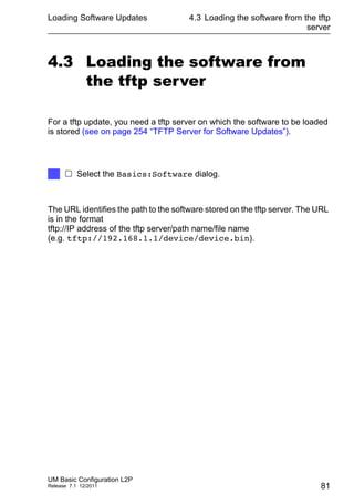Loading Software Updates
UM Basic Configuration L2P
Release 7.1 12/2011
4.3 Loading the software from the tftp
server
81
4.3 Loading the software from
the tftp server
For a tftp update, you need a tftp server on which the software to be loaded
is stored (see on page 254 “TFTP Server for Software Updates”).
The URL identifies the path to the software stored on the tftp server. The URL
is in the format
tftp://IP address of the tftp server/path name/file name
(e.g. tftp://192.168.1.1/device/device.bin).
 Select the Basics:Software dialog.
 