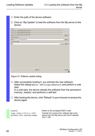 Loading Software Updates
82
4.3 Loading the software from the tftp
server
UM Basic Configuration L2P
Release 7.1 12/2011
 Enter the path of the device software.
 Click on “tftp Update” to load the software from the tftp server to the
device.
Figure 21: Software update dialog
 After successfully loading it, you activate the new software:
Select the dialog Basic Settings:Restart and perform a cold
start.
In a cold start, the device reloads the software from the permanent
memory, restarts, and performs a self-test.
 After booting the device, click “Reload” in your browser to access the
device again.
enable Switch to the privileged EXEC mode.
copy tftp://10.0.1.159/
product.bin system:image
Transfer the “product.bin” software file to the
device from the tftp server with the IP address
10.0.1.159.
 