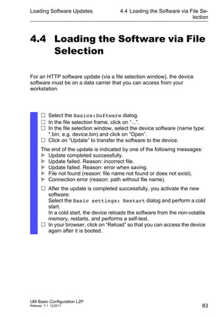 Loading Software Updates
UM Basic Configuration L2P
Release 7.1 12/2011
4.4 Loading the Software via File Se-
lection
83
4.4 Loading the Software via File
Selection
For an HTTP software update (via a file selection window), the device
software must be on a data carrier that you can access from your
workstation.
 Select the Basics:Software dialog.
 In the file selection frame, click on “...”.
 In the file selection window, select the device software (name type:
*.bin, e.g. device.bin) and click on “Open”.
 Click on “Update” to transfer the software to the device.
The end of the update is indicated by one of the following messages:
 Update completed successfully.
 Update failed. Reason: incorrect file.
 Update failed. Reason: error when saving.
 File not found (reason: file name not found or does not exist).
 Connection error (reason: path without file name).
 After the update is completed successfully, you activate the new
software:
Select the Basic settings: Restart dialog and perform a cold
start.
In a cold start, the device reloads the software from the non-volatile
memory, restarts, and performs a self-test.
 In your browser, click on “Reload” so that you can access the device
again after it is booted.
 