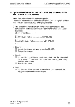 Loading Software Updates
UM Basic Configuration L2P
Release 7.1 12/2011
4.5 Software update OCTOPUS
85
 Update instruction for the OCTOPUS 8M, OCTOPUS 16M
and OCTOPUS 24M devices
Note: Requirements for the software update:
The device has the device software version 07.0.03 (or higher) and the
boot software version 05.0.00 (or higher) installed.
 The currently installed version of the device software and boot
software you find in the CLI with the command "show sysinfo".
Example:
show sysinfo......
...
Boot Software Release................. L2P-06.0.03
...
Running Software Release.............. L2P-07.0.03
...
 Step 1:
 Update the device software to version 07.0.03.
 Restart the device.
 Step 2:
 Update the boot software. Use the CLI only; type the command:
copy tftp://<server IP>/<path>/octL2P_boot.img
system:bootcode
 Restart the device.
 Step 3:
 Update the device software to version 07.1.00. Consider the
designations of the software images.
 