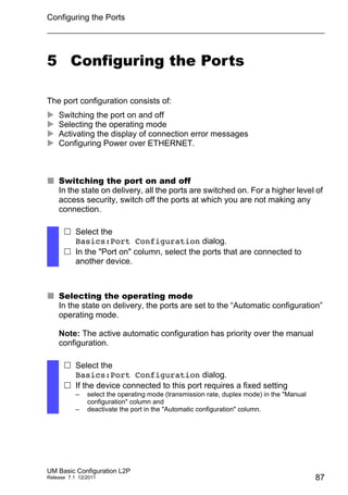 Configuring the Ports
UM Basic Configuration L2P
Release 7.1 12/2011 87
5 Configuring the Ports
The port configuration consists of:
 Switching the port on and off
 Selecting the operating mode
 Activating the display of connection error messages
 Configuring Power over ETHERNET.
 Switching the port on and off
In the state on delivery, all the ports are switched on. For a higher level of
access security, switch off the ports at which you are not making any
connection.
 Selecting the operating mode
In the state on delivery, the ports are set to the “Automatic configuration”
operating mode.
Note: The active automatic configuration has priority over the manual
configuration.
 Select the
Basics:Port Configuration dialog.
 In the "Port on" column, select the ports that are connected to
another device.
 Select the
Basics:Port Configuration dialog.
 If the device connected to this port requires a fixed setting
– select the operating mode (transmission rate, duplex mode) in the "Manual
configuration" column and
– deactivate the port in the "Automatic configuration" column.
 