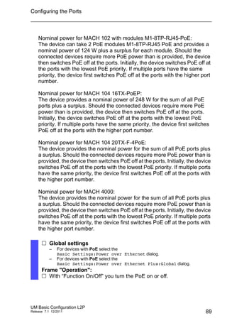 Configuring the Ports
UM Basic Configuration L2P
Release 7.1 12/2011 89
Nominal power for MACH 102 with modules M1-8TP-RJ45-PoE:
The device can take 2 PoE modules M1-8TP-RJ45 PoE and provides a
nominal power of 124 W plus a surplus for each module. Should the
connected devices require more PoE power than is provided, the device
then switches PoE off at the ports. Initially, the device switches PoE off at
the ports with the lowest PoE priority. If multiple ports have the same
priority, the device first switches PoE off at the ports with the higher port
number.
Nominal power for MACH 104 16TX-PoEP:
The device provides a nominal power of 248 W for the sum of all PoE
ports plus a surplus. Should the connected devices require more PoE
power than is provided, the device then switches PoE off at the ports.
Initially, the device switches PoE off at the ports with the lowest PoE
priority. If multiple ports have the same priority, the device first switches
PoE off at the ports with the higher port number.
Nominal power for MACH 104 20TX-F-4PoE:
The device provides the nominal power for the sum of all PoE ports plus
a surplus. Should the connected devices require more PoE power than is
provided, the device then switches PoE off at the ports. Initially, the device
switches PoE off at the ports with the lowest PoE priority. If multiple ports
have the same priority, the device first switches PoE off at the ports with
the higher port number.
Nominal power for MACH 4000:
The device provides the nominal power for the sum of all PoE ports plus
a surplus. Should the connected devices require more PoE power than is
provided, the device then switches PoE off at the ports. Initially, the device
switches PoE off at the ports with the lowest PoE priority. If multiple ports
have the same priority, the device first switches PoE off at the ports with
the higher port number.
 Global settings
– For devices with PoE select the
Basic Settings:Power over Ethernet dialog.
– For devices with PoE select the
Basic Settings:Power over Ethernet Plus:Global dialog.
Frame "Operation":
 With “Function On/Off” you turn the PoE on or off.
 