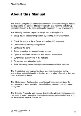 About this Manual
UM Basic Configuration L2P
Release 7.1 12/2011 9
About this Manual
The “Basic Configuration” user manual contains the information you need to
start operating the device. It takes you step by step from the first startup
operation through to the basic settings for operation in your environment.
The following thematic sequence has proven itself in practice:
 Set up device access for operation by entering the IP parameters
 Check the status of the software and update it if necessary
 Load/store any existing configuration
 Configure the ports
 Set up protection from unauthorized access
 Optimize the data transmission with network load control
 Synchronize system time in the network
 Perform an operation diagnosis
 Store the newly created configuration in the non-volatile memory.
The “Installation” user manual contains a device description, safety
instructions, a description of the display, and the other information that you
need to install the device.
The “Redundancy Configuration User Manual” document contains the
information you require to select the suitable redundancy procedure and
configure it.
The “Industry Protocols” user manual describes how the device is connected
by means of a communication protocol commonly used in the industry, such
as EtherNet/IP and PROFINET IO.
 