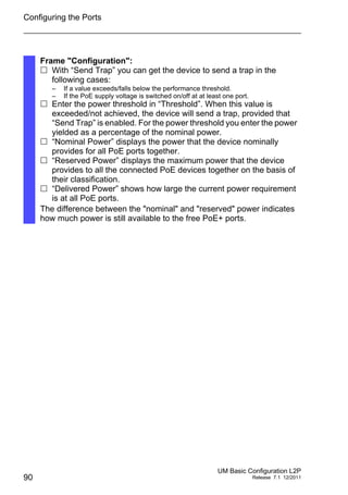 Configuring the Ports
90
UM Basic Configuration L2P
Release 7.1 12/2011
Frame "Configuration":
 With “Send Trap” you can get the device to send a trap in the
following cases:
– If a value exceeds/falls below the performance threshold.
– If the PoE supply voltage is switched on/off at at least one port.
 Enter the power threshold in “Threshold”. When this value is
exceeded/not achieved, the device will send a trap, provided that
“Send Trap” is enabled. For the power threshold you enter the power
yielded as a percentage of the nominal power.
 “Nominal Power” displays the power that the device nominally
provides for all PoE ports together.
 “Reserved Power” displays the maximum power that the device
provides to all the connected PoE devices together on the basis of
their classification.
 “Delivered Power” shows how large the current power requirement
is at all PoE ports.
The difference between the "nominal" and "reserved" power indicates
how much power is still available to the free PoE+ ports.
 