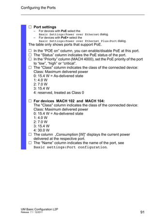 Configuring the Ports
UM Basic Configuration L2P
Release 7.1 12/2011 91
 Port settings
– For devices with PoE select the
Basic Settings:Power over Ethernet dialog.
– For devices with PoE+ select the
Basic Settings:Power over Ethernet Plus:Port dialog.
The table only shows ports that support PoE.
 In the “POE on” column, you can enable/disable PoE at this port.
 The “Status” column indicates the PoE status of the port.
 In the “Priority” column (MACH 4000), set the PoE priority of the port
to “low”, “high” or “critical”.
 The "Class" column indicates the class of the connected device:
Class: Maximum delivered power
0: 15.4 W = As-delivered state
1: 4.0 W
2: 7.0 W
3: 15.4 W
4: reserved, treated as Class 0
 For devices MACH 102 and MACH 104:
The "Class" column indicates the class of the connected device:
Class: Maximum delivered power
0: 15.4 W = As-delivered state
1: 4.0 W
2: 7.0 W
3: 15.4 W
4: 30.0 W
 The column „Consumption [W]“ displays the current power
delivered at the respective port.
 The “Name” column indicates the name of the port, see
Basic settings:Port configuration.
 