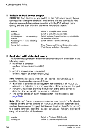 Configuring the Ports
94
UM Basic Configuration L2P
Release 7.1 12/2011
 Switch on PoE power supply
OCTOPUS PoE devices let you switch on the PoE power supply before
loading and starting the software. This means that the connected PoE
devices (powered devices) are supplied with the PoE voltage more
quickly and the start phase of the whole network is shorter.
 Cold start with detected errors
This function lets you reset the device automatically with a cold start in the
following cases:
 if an error is detected
(selftest reboot-on-error enable)
or
 only if a serious error is detected
(selftest reboot-on-error seriousOnly)
If the function selftest reboot-on-error seriousOnly is
enabled, the device behaves as follows:
 If an error is detected in a subsystem (for example, if an HDX/FDX
mismatch is detected on a port), cold starts of the device are dropped.
 However, if an error affecting the function of the entire device is
detected, the device still carries out a cold start.
 The device sends an alarm message (for Trap messages, see
page 204)
Note: If the selftest reboot-on-error seriousOnly function is
enabled and the device detects an HDX/FDX mismatch, automatic cold
starts of the device are dropped. In this case, to return the affected port(s)
to a usable condition, open the Basic Settings:Reboot dialog and
carry out a cold start of the device.
enable Switch to Privileged EXEC mode.
configure Switch to Global Configure mode.
#inlinepower fast-startup
enable
Switch on Inline Power Fast Startup (disabled in
the as-delivered state).
#inlinepower fast-startup
disable
Switch off Inline Power Fast Startup.
#show inlinepower Show Power over Ethernet System Information
(Fast Startup and other information).
enable Switch to Privileged EXEC mode.
configure Switch to Global Configure mode.
 