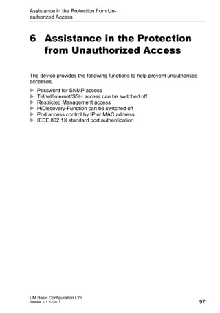 Assistance in the Protection from Un-
authorized Access
UM Basic Configuration L2P
Release 7.1 12/2011 97
6 Assistance in the Protection
from Unauthorized Access
The device provides the following functions to help prevent unauthorised
accesses.
 Password for SNMP access
 Telnet/internet/SSH access can be switched off
 Restricted Management access
 HiDiscovery-Function can be switched off
 Port access control by IP or MAC address
 IEEE 802.1X standard port authentication
 