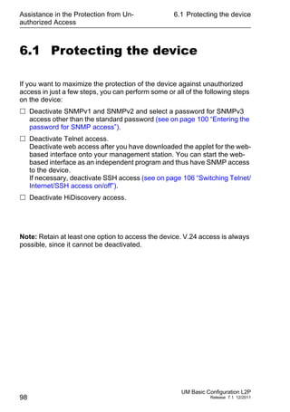 Assistance in the Protection from Un-
authorized Access
98
6.1 Protecting the device
UM Basic Configuration L2P
Release 7.1 12/2011
6.1 Protecting the device
If you want to maximize the protection of the device against unauthorized
access in just a few steps, you can perform some or all of the following steps
on the device:
 Deactivate SNMPv1 and SNMPv2 and select a password for SNMPv3
access other than the standard password (see on page 100 “Entering the
password for SNMP access”).
 Deactivate Telnet access.
Deactivate web access after you have downloaded the applet for the web-
based interface onto your management station. You can start the web-
based interface as an independent program and thus have SNMP access
to the device.
If necessary, deactivate SSH access (see on page 106 “Switching Telnet/
Internet/SSH access on/off”).
 Deactivate HiDiscovery access.
Note: Retain at least one option to access the device. V.24 access is always
possible, since it cannot be deactivated.
 