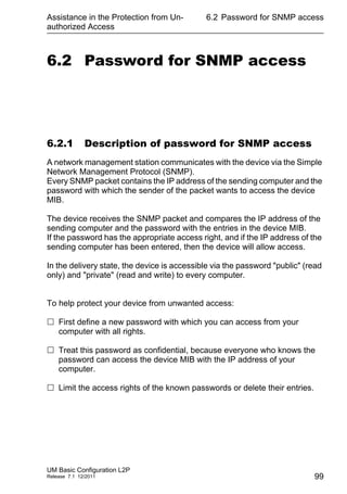 Assistance in the Protection from Un-
authorized Access
UM Basic Configuration L2P
Release 7.1 12/2011
6.2 Password for SNMP access
99
6.2 Password for SNMP access
6.2.1 Description of password for SNMP access
A network management station communicates with the device via the Simple
Network Management Protocol (SNMP).
Every SNMP packet contains the IP address of the sending computer and the
password with which the sender of the packet wants to access the device
MIB.
The device receives the SNMP packet and compares the IP address of the
sending computer and the password with the entries in the device MIB.
If the password has the appropriate access right, and if the IP address of the
sending computer has been entered, then the device will allow access.
In the delivery state, the device is accessible via the password "public" (read
only) and "private" (read and write) to every computer.
To help protect your device from unwanted access:
 First define a new password with which you can access from your
computer with all rights.
 Treat this password as confidential, because everyone who knows the
password can access the device MIB with the IP address of your
computer.
 Limit the access rights of the known passwords or delete their entries.
 