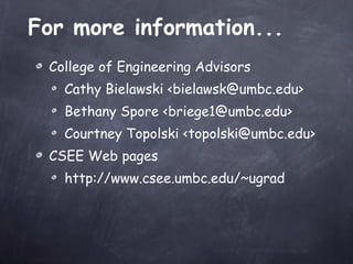 For more information... College of Engineering Advisors Cathy Bielawski <bielawsk@umbc.edu> Bethany Spore <briege1@umbc.edu> Courtney Topolski <topolski@umbc.edu> CSEE Web pages  http://www.csee.umbc.edu/~ugrad 