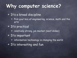 Why computer science? It’s a broad discipline Pick your mix of engineering, science, math and the arts It’s practical relatively strong job market [next slides] It’s important information technology is changing the world It’s interesting and fun 