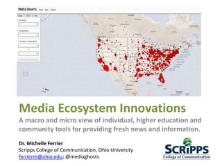 Media Ecosystem Innovations
A macro and micro view of individual, higher education and
community tools for providing fresh news and information.
Dr. Michelle Ferrier
Scripps College of Communication, Ohio University
ferrierm@ohio.edu; @mediaghosts
 