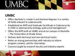 UMBC
• Offers bachelor’s, master’s and doctoral degrees in a variety
of fields relevant to cybersecurity
• Established an MPS and Graduate Certificate in Cybersecurity
in 2010 in cybersecurity strategy, policy and management
• Offers the MPS both at UMBC and at our campus in Rockville
– The Universities at Shady Grove
• Delivers both technical and non-technical tracks
• Relies on strong partnerships with industry to inform
program content, and for internships
• Courses taught by research faculty and industry experts

 