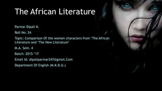 The African Literature
Parmar Dipali K.
Roll No: 24
Topic: Comparison Of the women characters from ‘The African
Literature and ‘The New Literature’
M.A. Sem. 4
Batch: 2015-’17
Email Id: dipaliparmar247@gmail.Com
Department Of English (M.K.B.U.)
 