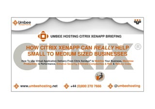 HOW CITRIX XENAPP CAN REALLY HELP
SMALL TO MEDIUM SIZED BUSINESSES
UMBEE HOSTING CITRIX XENAPP BRIEFING
www.umbeehosting.net +44 (0)800 270 7666 @umbeehostingwww.umbeehosting.net +44 (0)800 270 7666 @umbeehosting
How To Use Virtual Application Delivery From Citrix XenApp® to Mobilize Your Business, Maximise
Productivity & Performance, Enhance Security, Eliminate Complexities & Risk & Reduce Costs
SMALL TO MEDIUM SIZED BUSINESSES
 