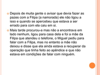  Depois de muita gente o avisar que devia fazer as
  pazes com a Filipa (a namorada) ele não ligou a
  isso e quando se apercebeu que estava a ser
  errado para com ela caiu em si.
 Mais tarde procurou-a mas não a encontrava em
  lado nenhum, ligou para casa dela e foi a mãe da
  Filipa que atendeu o telefone, o Miguel pediu para
  falar com a Filipa, mas no entanto a mãe não
  deixou e disse que ela ainda estava a recuperar da
  operação que tinha feito ao apêndice e que não
  estava em condições de falar com ninguém.
 