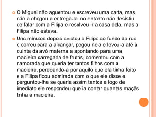  O Miguel não aguentou e escreveu uma carta, mas
  não a chegou a entrega-la, no entanto não desistiu
  de falar com a Filipa e resolveu ir a casa dela, mas a
  Filipa não estava.
 Uns minutos depois avistou a Filipa ao fundo da rua
  e correu para a alcançar, pegou nela e levou-a até à
  quinta da avó materna a apontando para uma
  macieira carregada de frutos, comentou com a
  namorada que queria ter tantos filhos com a
  macieira, perdoando-a por aquilo que ela tinha feito
  e a Filipa ficou admirada com o que ele disse e
  perguntou-lhe se queria assim tantos e logo de
  imediato ele respondeu que ia contar quantas maçãs
  tinha a macieira.
 