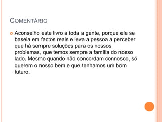 COMENTÁRIO
   Aconselho este livro a toda a gente, porque ele se
    baseia em factos reais e leva a pessoa a perceber
    que há sempre soluções para os nossos
    problemas, que temos sempre a família do nosso
    lado. Mesmo quando não concordam connosco, só
    querem o nosso bem e que tenhamos um bom
    futuro.
 