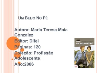 UM BEIJO NO PÉ

Autora: Maria Teresa Maia
Gonzalez
Editor: Difel
Páginas: 120
Coleção: Profissão
Adolescente
Ano:2006
 