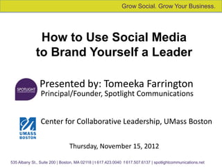Grow Social. Grow Your Business.




              How to Use Social Media
             to Brand Yourself a Leader

               Presented by: Tomeeka Farrington
                Principal/Founder, Spotlight Communications


                Center for Collaborative Leadership, UMass Boston

                                Thursday, November 15, 2012

535 Albany St., Suite 200 | Boston, MA 02118 | t 617.423.0040 f 617.507.6137 | spotlightcommunications.net
 