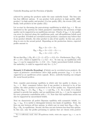 Umbrella Branding and the Provision of Quality

10

achieved by putting the products under the same umbrella brand. The ﬁrm now
has four diﬀerent options. It can produce both products in high quality (HH),
product 1 in high quality and product 2 in low quality (HL), the reverse (LH), and,
ﬁnally, both products in low quality (LL).
Let us start by discussing the pure-strategy equilibrium in which λHH = 1. We are
interested in the question for which parameter constellation the provision of high
quality can be supported as an equilibrium outcome. Clearly, if λHH = 1, low quality
can never be observed along the equilibrium path, and oﬀ-equilibrium beliefs need
to be speciﬁed. If beliefs are correlated across products, consumers may believe that
if one product defaults, the other product is also of low quality. In this case, prices
drop to zero in the second period. Depending on the production choices, expected
proﬁts amount to

ΠHL

ΠHH = 2 v + 2 v − 2 c,
= ΠLH = 2 v + 2 (1 − δ) v − c,
ΠLL = 2 v + 2 (1 − δ)2 v.

We see that ΠHH ≥ ΠLL iﬀ c ≤ 1−(1−δ)2 v = δ (2−δ) v. Furthermore, ΠHH ≥ ΠHL
iﬀ c ≤ 2 δ v, which is implied by c ≤ δ (2 − δ) v. To sum up, an equilibrium with
λHH = 1 can be supported for c ≤ δ (2 − δ) v. Under uncorrelated beliefs (without
the umbrella), it could be supported only for c ≤ δ v.7
Remark 2 (Umbrella Branding) If beliefs can be correlated across products, the
region of parameter constellations where high quality provision (λHH = 1) can be
supported as an equilibrium action expands. Hence, umbrella branding can mitigate
the moral hazard problem.
Next, consider pure-strategy equilibria in which only low quality is chosen, i. e.
λLL = 1. Here, consumers believe that if one product is detected to be of low
quality, the other product is perceived to be of low quality, too. Expected proﬁts
are then ΠHH = −2 c, ΠHL = ΠLH = −c and ΠLL = 0. As a result, it is always
optimal to provide low quality, and an equilibrium with λLL = 1 can be supported
for every parameter constellation with c > 0. Note that this equilibrium action can
also be supported by uncorrelated beliefs.
Next we characterize all perfect Bayesian equilibria with symmetric beliefs, i. e.
λHL = λLH . It is useful to distinguish between two kinds of equilibria. First, the
ﬁrm can mix between all four options, in which case we must have ΠHH = ΠHL =
ΠLH = ΠLL in equilibrium. Second, the ﬁrm can mix between less than four options.
In this case, only the proﬁts pertaining to options that are chosen with positive
7

If c is suﬃciently small, other oﬀ-equilibrium beliefs, which also support λHH = 1, can be
found.

 