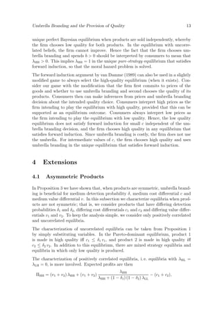 Umbrella Branding and the Provision of Quality

13

unique perfect Bayesian equilibrium when products are sold independently, whereby
the ﬁrm chooses low quality for both products. In the equilibrium with uncorrelated beliefs, the ﬁrm cannot improve. Hence the fact that the ﬁrm chooses umbrella branding and spends b > 0 should be interpreted by consumers to mean that
λHH > 0. This implies λHH = 1 in the unique pure-strategy equilibrium that satisﬁes
forward induction, so that the moral hazard problem is solved.
The forward induction argument by van Damme (1989) can also be used in a slightly
modiﬁed game to always select the high-quality equilibrium (when it exists). Consider our game with the modiﬁcation that the ﬁrm ﬁrst commits to prices of the
goods and whether to use umbrella branding and second chooses the quality of its
products. Consumers then can make inferences from prices and umbrella branding
decision about the intended quality choice. Consumers interpret high prices as the
ﬁrm intending to play the equilibrium with high quality, provided that this can be
supported as an equilibrium outcome. Consumers always interpret low prices as
the ﬁrm intending to play the equilibrium with low quality. Hence, the low quality
equilibrium does not satisfy forward induction for small c independent of the umbrella branding decision, and the ﬁrm chooses high quality in any equilibrium that
satisﬁes forward induction. Since umbrella branding is costly, the ﬁrm does not use
the umbrella. For intermediate values of c, the ﬁrm chooses high quality and uses
umbrella branding in the unique equilibrium that satisﬁes forward induction.

4

Extensions

4.1

Asymmetric Products

In Proposition 3 we have shown that, when products are symmetric, umbrella branding is beneﬁcial for medium detection probability δ, medium cost diﬀerential c and
medium value diﬀerential v. In this subsection we characterize equilibria when products are not symmetric; that is, we consider products that have diﬀering detection
probabilities δ1 and δ2 , diﬀering cost diﬀerentials c1 and c2 and diﬀering value diﬀerentials v1 and v2 . To keep the analysis simple, we consider only positively correlated
and uncorrelated equilibria.
The characterization of uncorrelated equilibria can be taken from Proposition 1
by simply substituting variables. In the Pareto-dominant equilibrium, product 1
is made in high quality iﬀ c1 ≤ δ1 v1 , and product 2 is made in high quality iﬀ
c2 ≤ δ2 v2 . In addition to this equilibrium, there are mixed strategy equilibria and
equilibria in which only low quality is produced.
The characterization of positively correlated equilibria, i. e. equilibria with λHL =
λLH = 0, is more involved. Expected proﬁts are then
ΠHH = (v1 + v2 ) λHH + (v1 + v2 )

λHH
− (c1 + c2 ),
λHH + (1 − δ1 ) (1 − δ2 ) λLL

 