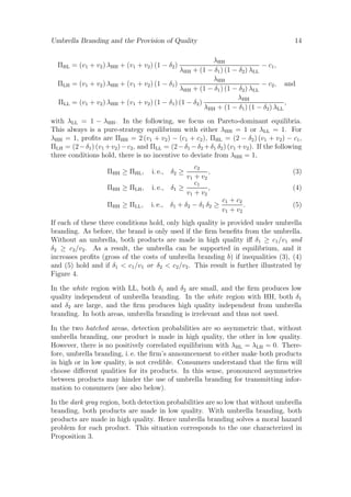Umbrella Branding and the Provision of Quality

14

λHH
− c1 ,
λHH + (1 − δ1 ) (1 − δ2 ) λLL
λHH
= (v1 + v2 ) λHH + (v1 + v2 ) (1 − δ1 )
− c2 , and
λHH + (1 − δ1 ) (1 − δ2 ) λLL
λHH
= (v1 + v2 ) λHH + (v1 + v2 ) (1 − δ1 ) (1 − δ2 )
,
λHH + (1 − δ1 ) (1 − δ2 ) λLL

ΠHL = (v1 + v2 ) λHH + (v1 + v2 ) (1 − δ2 )
ΠLH
ΠLL

with λLL = 1 − λHH . In the following, we focus on Pareto-dominant equilibria.
This always is a pure-strategy equilibrium with either λHH = 1 or λLL = 1. For
λHH = 1, proﬁts are ΠHH = 2 (v1 + v2 ) − (c1 + c2 ), ΠHL = (2 − δ2 ) (v1 + v2 ) − c1 ,
ΠLH = (2 − δ1 ) (v1 + v2 ) − c2 , and ΠLL = (2 − δ1 − δ2 + δ1 δ2 ) (v1 + v2 ). If the following
three conditions hold, there is no incentive to deviate from λHH = 1,
ΠHH ≥ ΠHL ,
ΠHH ≥ ΠLH ,
ΠHH ≥ ΠLL ,

c2
,
v1 + v2
c1
i. e., δ1 ≥
,
v1 + v2
i. e., δ2 ≥

i. e., δ1 + δ2 − δ1 δ2 ≥

(3)
(4)
c1 + c2
.
v1 + v2

(5)

If each of these three conditions hold, only high quality is provided under umbrella
branding. As before, the brand is only used if the ﬁrm beneﬁts from the umbrella.
Without an umbrella, both products are made in high quality iﬀ δ1 ≥ c1 /v1 and
δ2 ≥ c2 /v2 . As a result, the umbrella can be supported in equilibrium, and it
increases proﬁts (gross of the costs of umbrella branding b) if inequalities (3), (4)
and (5) hold and if δ1 < c1 /v1 or δ2 < c2 /v2 . This result is further illustrated by
Figure 4.
In the white region with LL, both δ1 and δ2 are small, and the ﬁrm produces low
quality independent of umbrella branding. In the white region with HH, both δ1
and δ2 are large, and the ﬁrm produces high quality independent from umbrella
branding. In both areas, umbrella branding is irrelevant and thus not used.
In the two hatched areas, detection probabilities are so asymmetric that, without
umbrella branding, one product is made in high quality, the other in low quality.
However, there is no positively correlated equilibrium with λHL = λLH = 0. Therefore, umbrella branding, i. e. the ﬁrm’s announcement to either make both products
in high or in low quality, is not credible. Consumers understand that the ﬁrm will
choose diﬀerent qualities for its products. In this sense, pronounced asymmetries
between products may hinder the use of umbrella branding for transmitting information to consumers (see also below).
In the dark gray region, both detection probabilities are so low that without umbrella
branding, both products are made in low quality. With umbrella branding, both
products are made in high quality. Hence umbrella branding solves a moral hazard
problem for each product. This situation corresponds to the one characterized in
Proposition 3.

 
