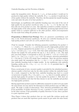 Umbrella Branding and the Provision of Quality

16

makes the inequalities strict. Because δ1 < c1 /v1 , at least product 1 would not be
produced in high quality without the umbrella. If c2 > v2 , product 2 would also be
of low quality without the umbrella. Therefore, the ﬁrm spends the (small) branding
costs and raises the price of at least product 1.
Interestingly, an equilibrium with umbrella branding may even exist if the cost of
high quality for one product exceeds its value, i. e. 2vi − ci < 0. In this case, the
ﬁrm sells one of its product at a loss. The umbrella is needed to credibly commit to
the high quality of the other product. Put diﬀerently, producing high instead of low
quality leads to a positive spill-over to the other product, which overcompensates
the loss made from selling the product at a loss.
Proposition 4 (Below-Cost Pricing) There are parameter constellations such
that, in the Pareto-dominant equilibrium, the ﬁrm uses umbrella branding for two
high-quality products and sells one of the products below costs.
Proof by example: Consider the following parameter constellation for product 1:
v1 = 2 and c1 = 5. Hence 2v1 < c1 , and the ﬁrm can sell a high-quality product only
at a loss. Suppose parameters for product 2 are v2 = 10 and c2 = 5. Consequently,
c2 /v2 = 1/2 and c2 /(v1 + v2 ) = 5/12. Note that under independent selling the ﬁrm
chooses low quality for each product for any δ1 ∈ [0, 1] and δ2 < 1/2. The dark
grey area from Figure 4 corresponds to all (δ1 , δ2 ) with δ1 > 1/2, δ2 ∈ (5/12, 1/2),
and δ1 + δ2 − δ1 δ2 ≥ (c1 + c2 )/(v1 + v2 ) = 5/6. For instance, detection probabilities
δ1 = 5/6 and δ2 ∈ (5/12, 1/2) satisfy these conditions. Since the previous analysis
was made under the assumption that 2vi > ci for i = 1, 2, we still have to check
that umbrella branding leads to higher proﬁts. In the equilibrium with umbrella
branding, proﬁts are 2 v1 + 2 v2 − c1 − c2 − b = 14 − b > 0, provided that b < 14.
This proves the claim.
From a social point of view, excessive quality is provided for the subsidized product,
whereas quality is ﬁrst-best only for the other product within the umbrella brand.
As a result, compared to the ﬁrst best, umbrella branding may lead to a social
overprovision of quality. If c2 > 2 v2 and c1 < v1 − v2 , then it is socially optimal to
provide high quality for product 1, but low quality for product 2. Still, there are
detection probabilities such that the ﬁrm chooses to use the umbrella and produce
two high-quality products.
Having argued that products must be suﬃciently symmetric in order to be put under
the same brand, one may ask for the dimension in which products may not diﬀer too
much. We make a couple of observations. First, detection probabilities may diﬀer.
If the probability of quality detection δ is zero, a product is a pure credence good.
In the other extreme, if the probability of quality detection δ is one, then a product
is a pure experience good.
Then Figure 4 shows that products that are very much like credence goods and
products that are much like experience goods cannot be put under the same brand.

 